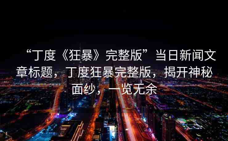 “丁度《狂暴》完整版”當(dāng)日新聞文章標(biāo)題，丁度狂暴完整版，揭開(kāi)神秘面紗，一覽無(wú)余