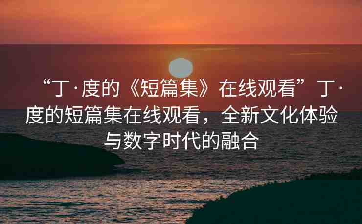 “丁·度的《短篇集》在線觀看”丁·度的短篇集在線觀看，全新文化體驗(yàn)與數(shù)字時(shí)代的融合