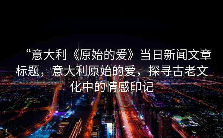 “意大利《原始的愛》當(dāng)日新聞文章標(biāo)題，意大利原始的愛，探尋古老文化中的情感印記