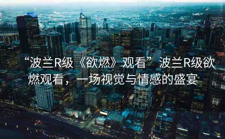 “波蘭R級《欲燃》觀看”波蘭R級欲燃觀看，一場視覺與情感的盛宴
