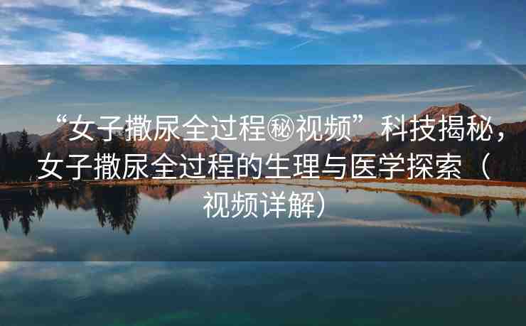 “女子撒尿全過程秘視頻”科技揭秘，女子撒尿全過程的生理與醫(yī)學探索（視頻詳解）