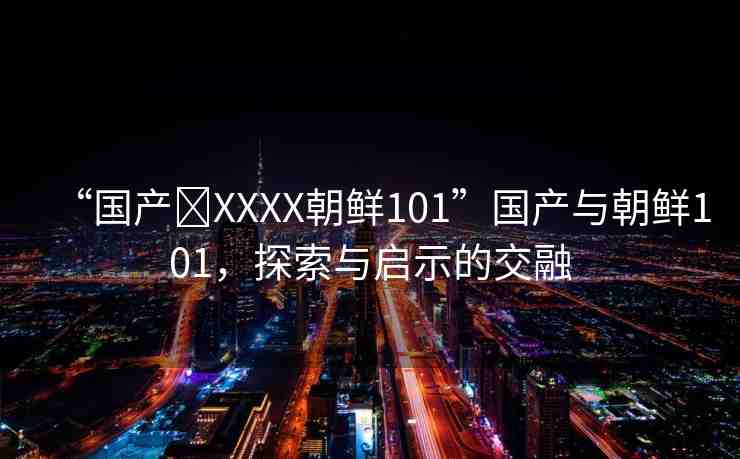 “國產(chǎn)?XXXX朝鮮101”國產(chǎn)與朝鮮101，探索與啟示的交融
