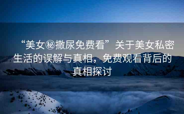 “美女秘撒尿免費(fèi)看”關(guān)于美女私密生活的誤解與真相，免費(fèi)觀看背后的真相探討