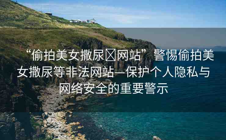 “偷拍美女撒尿?網(wǎng)站”警惕偷拍美女撒尿等非法網(wǎng)站—保護個人隱私與網(wǎng)絡(luò)安全的重要警示