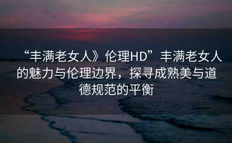 “豐滿老女人》倫理HD”豐滿老女人的魅力與倫理邊界，探尋成熟美與道德規(guī)范的平衡