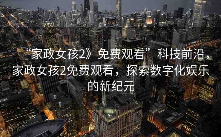 “家政女孩2》免費觀看”科技前沿，家政女孩2免費觀看，探索數(shù)字化娛樂的新紀元