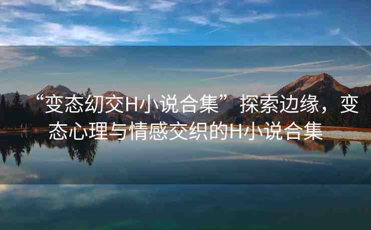 “變態(tài)?交H小說(shuō)合集”探索邊緣，變態(tài)心理與情感交織的H小說(shuō)合集