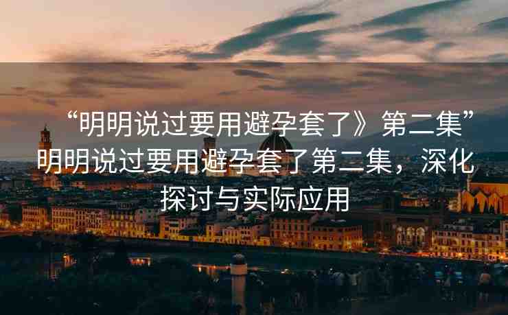 “明明說過要用避孕套了》第二集”明明說過要用避孕套了第二集，深化探討與實際應(yīng)用
