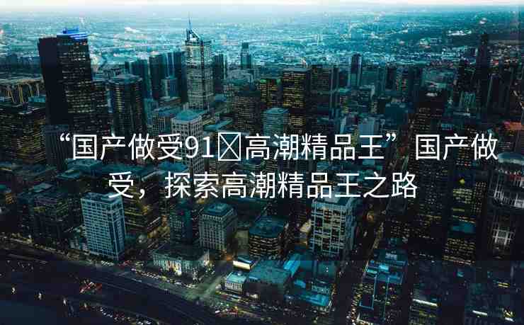 “國(guó)產(chǎn)做受91?高潮精品王”國(guó)產(chǎn)做受，探索高潮精品王之路