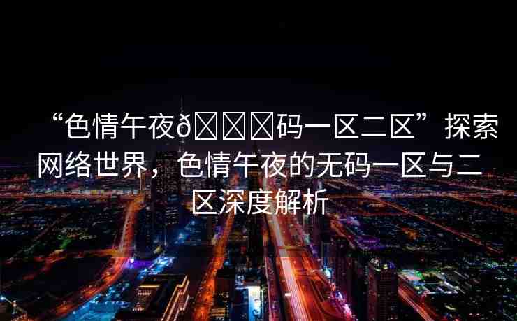 “色情午夜??碼一區(qū)二區(qū)”探索網(wǎng)絡(luò)世界，色情午夜的無(wú)碼一區(qū)與二區(qū)深度解析