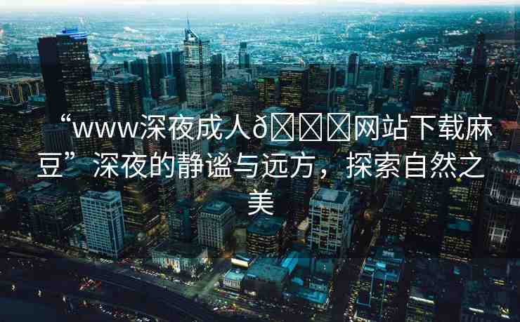 “www深夜成人??網(wǎng)站下載麻豆”深夜的靜謐與遠(yuǎn)方，探索自然之美
