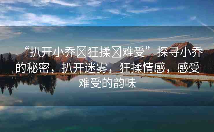 “扒開小喬?狂揉?難受”探尋小喬的秘密，扒開迷霧，狂揉情感，感受難受的韻味