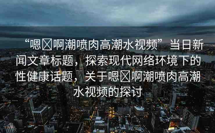 “嗯?啊潮噴肉高潮水視頻”當(dāng)日新聞文章標(biāo)題，探索現(xiàn)代網(wǎng)絡(luò)環(huán)境下的性健康話題，關(guān)于嗯?啊潮噴肉高潮水視頻的探討
