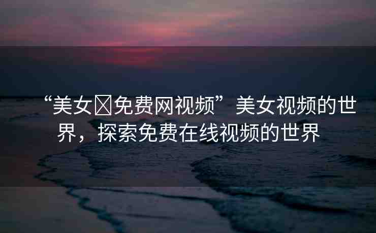 “美女?免費網(wǎng)視頻”美女視頻的世界，探索免費在線視頻的世界