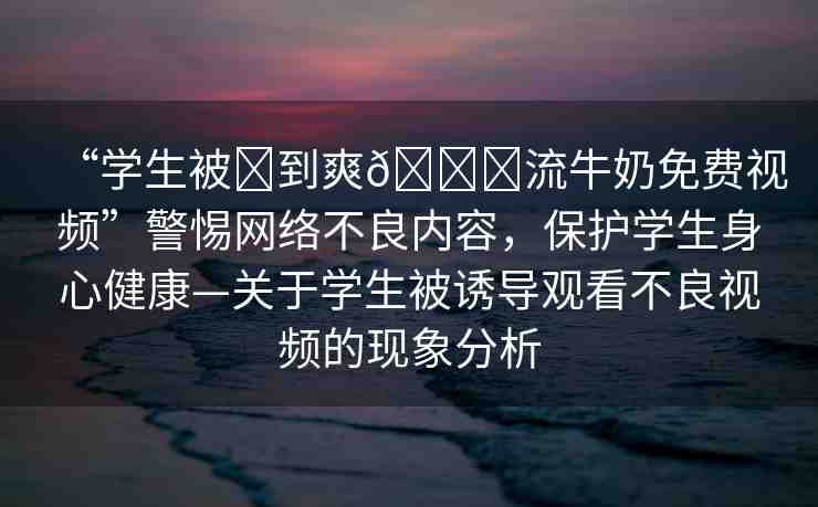 “學(xué)生被?到爽??流牛奶免費(fèi)視頻”警惕網(wǎng)絡(luò)不良內(nèi)容，保護(hù)學(xué)生身心健康—關(guān)于學(xué)生被誘導(dǎo)觀看不良視頻的現(xiàn)象分析