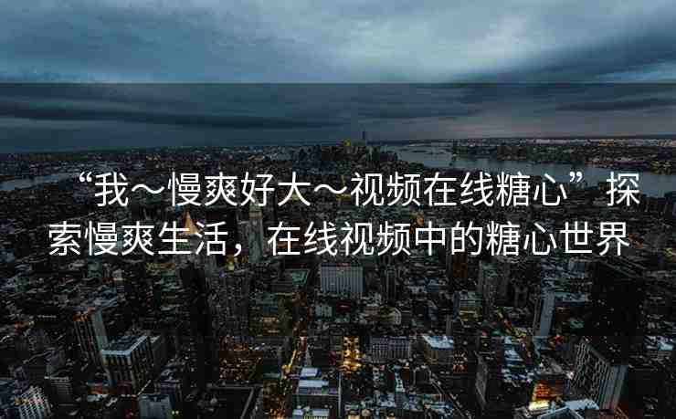 “我～慢爽好大～視頻在線糖心”探索慢爽生活，在線視頻中的糖心世界
