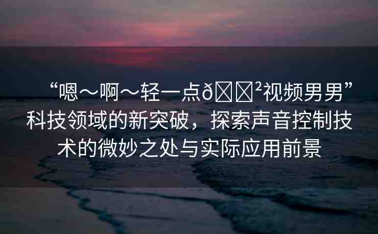 “嗯～啊～輕一點(diǎn)??視頻男男”科技領(lǐng)域的新突破，探索聲音控制技術(shù)的微妙之處與實(shí)際應(yīng)用前景
