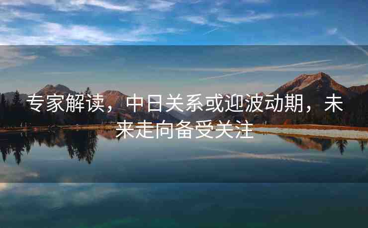 專家解讀，中日關(guān)系或迎波動(dòng)期，未來走向備受關(guān)注