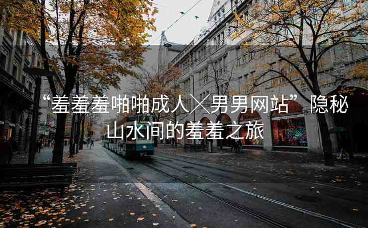 “羞羞羞啪啪成人╳男男網(wǎng)站”隱秘山水間的羞羞之旅