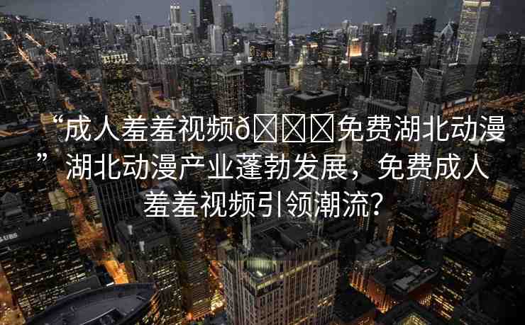 “成人羞羞視頻??免費湖北動漫”湖北動漫產(chǎn)業(yè)蓬勃發(fā)展，免費成人羞羞視頻引領(lǐng)潮流？