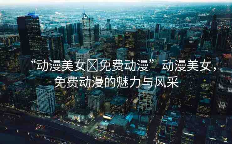 “動(dòng)漫美女?免費(fèi)動(dòng)漫”動(dòng)漫美女，免費(fèi)動(dòng)漫的魅力與風(fēng)采