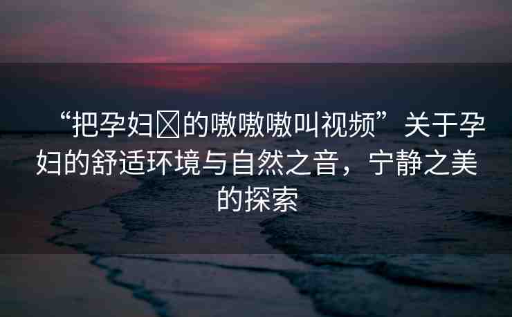 “把孕婦?的嗷嗷嗷叫視頻”關(guān)于孕婦的舒適環(huán)境與自然之音，寧靜之美的探索