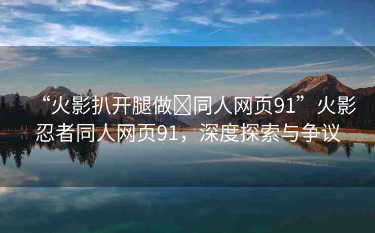 “火影扒開腿做?同人網(wǎng)頁91”火影忍者同人網(wǎng)頁91，深度探索與爭議