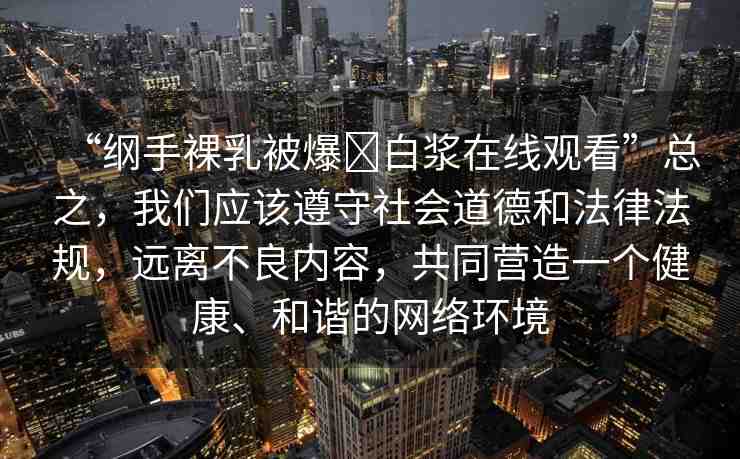“綱手裸乳被爆?白漿在線觀看”總之，我們應(yīng)該遵守社會(huì)道德和法律法規(guī)，遠(yuǎn)離不良內(nèi)容，共同營(yíng)造一個(gè)健康、和諧的網(wǎng)絡(luò)環(huán)境