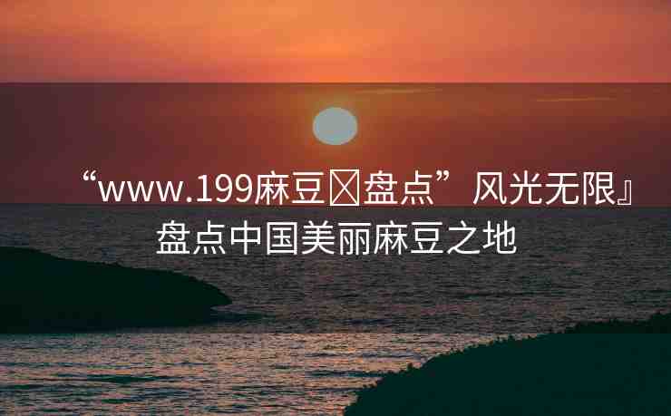 “www.199麻豆?盤點(diǎn)”風(fēng)光無限』盤點(diǎn)中國美麗麻豆之地