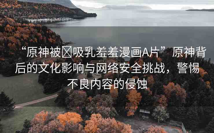 “原神被?吸乳羞羞漫畫A片”原神背后的文化影響與網(wǎng)絡(luò)安全挑戰(zhàn)，警惕不良內(nèi)容的侵蝕