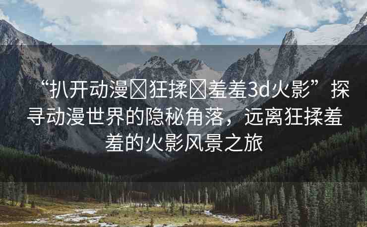 “扒開動(dòng)漫?狂揉?羞羞3d火影”探尋動(dòng)漫世界的隱秘角落，遠(yuǎn)離狂揉羞羞的火影風(fēng)景之旅