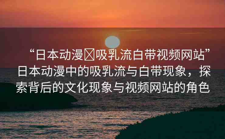 “日本動(dòng)漫?吸乳流白帶視頻網(wǎng)站”日本動(dòng)漫中的吸乳流與白帶現(xiàn)象，探索背后的文化現(xiàn)象與視頻網(wǎng)站的角色