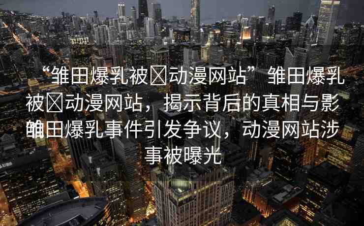 “雛田爆乳被?動漫網(wǎng)站”雛田爆乳被?動漫網(wǎng)站，揭示背后的真相與影響
雛田爆乳事件引發(fā)爭議，動漫網(wǎng)站涉事被曝光