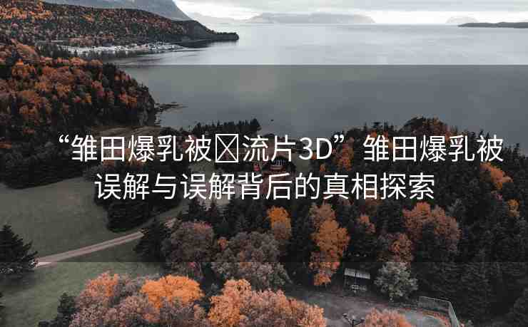 “雛田爆乳被?流片3D”雛田爆乳被誤解與誤解背后的真相探索