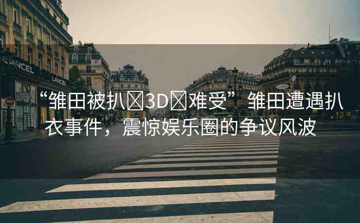 “雛田被扒?3D?難受”雛田遭遇扒衣事件，震驚娛樂(lè)圈的爭(zhēng)議風(fēng)波