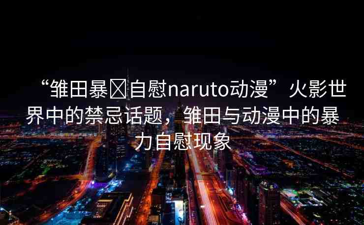 “雛田暴?自慰naruto動漫”火影世界中的禁忌話題，雛田與動漫中的暴力自慰現(xiàn)象