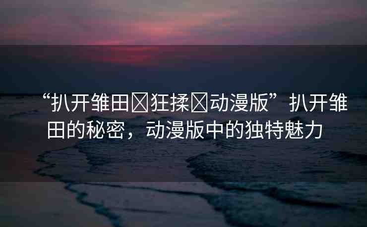 “扒開雛田?狂揉?動(dòng)漫版”扒開雛田的秘密，動(dòng)漫版中的獨(dú)特魅力