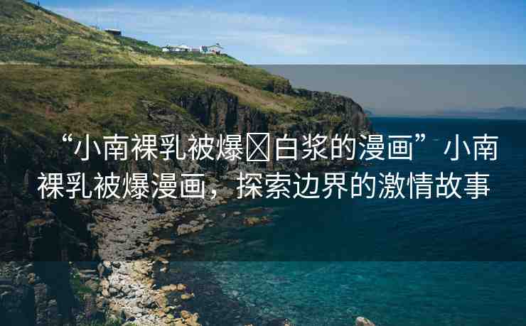 “小南裸乳被爆?白漿的漫畫”小南裸乳被爆漫畫，探索邊界的激情故事