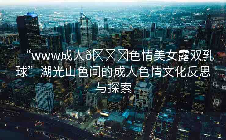 “www成人??色情美女露雙乳球”湖光山色間的成人色情文化反思與探索