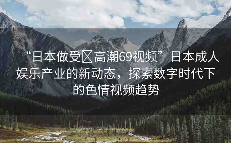 “日本做受?高潮69視頻”日本成人娛樂產(chǎn)業(yè)的新動態(tài)，探索數(shù)字時代下的色情視頻趨勢