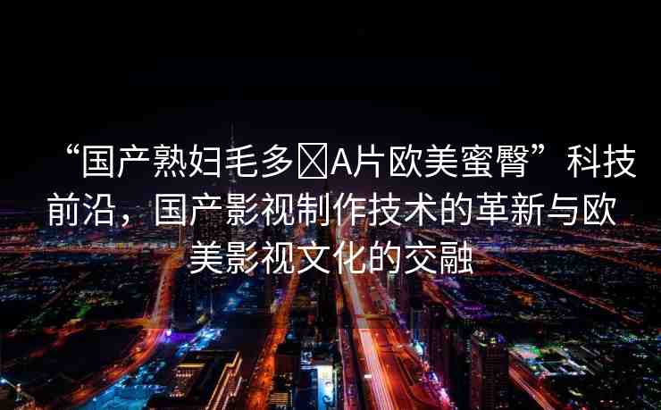“國產(chǎn)熟婦毛多?A片歐美蜜臀”科技前沿，國產(chǎn)影視制作技術(shù)的革新與歐美影視文化的交融