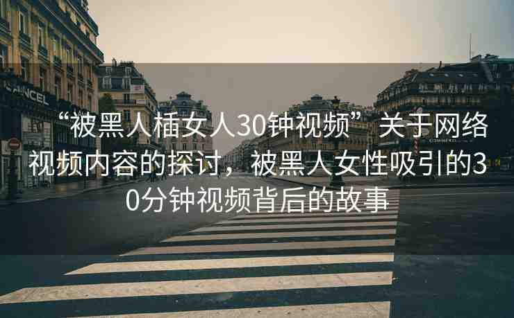 “被黑人?女人30鐘視頻”關(guān)于網(wǎng)絡(luò)視頻內(nèi)容的探討，被黑人女性吸引的30分鐘視頻背后的故事