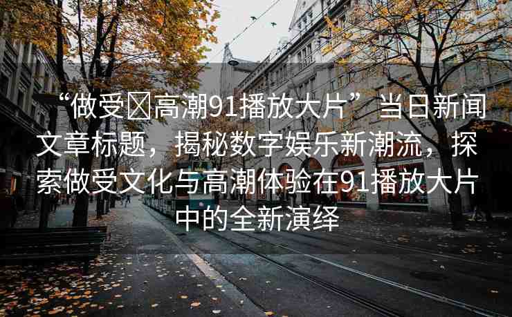 “做受?高潮91播放大片”當(dāng)日新聞文章標(biāo)題，揭秘數(shù)字娛樂新潮流，探索做受文化與高潮體驗在91播放大片中的全新演繹