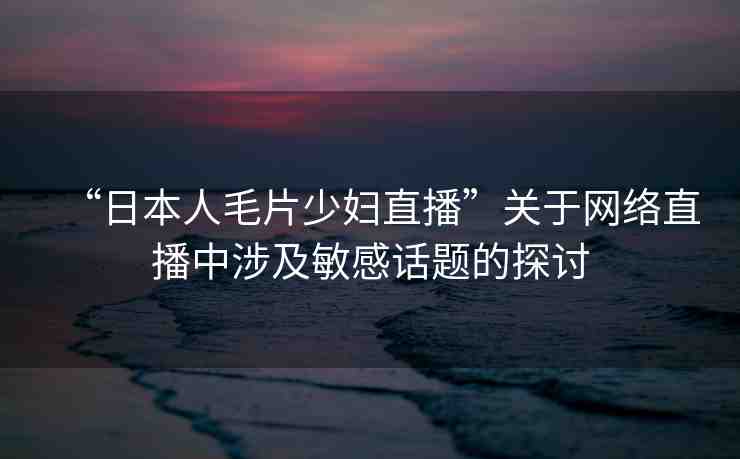 “日本人毛片少婦直播”關(guān)于網(wǎng)絡(luò)直播中涉及敏感話題的探討