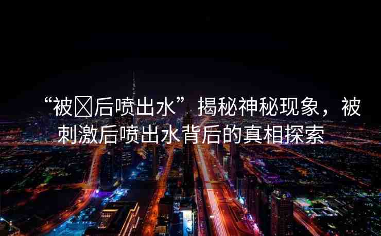 “被?后噴出水”揭秘神秘現(xiàn)象，被刺激后噴出水背后的真相探索