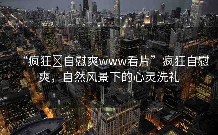 “瘋狂?自慰爽www看片”瘋狂自慰爽，自然風景下的心靈洗禮