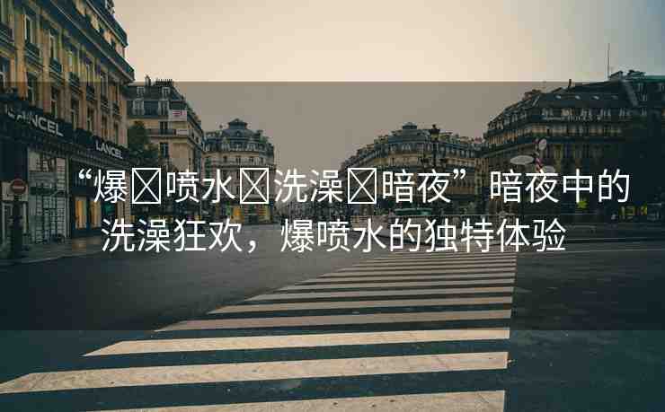 “爆?噴水?洗澡?暗夜”暗夜中的洗澡狂歡，爆噴水的獨(dú)特體驗(yàn)
