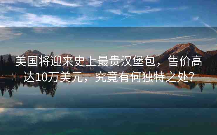 美國(guó)將迎來(lái)史上最貴漢堡包，售價(jià)高達(dá)10萬(wàn)美元，究竟有何獨(dú)特之處？