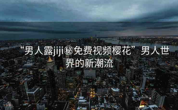 “男人露jiji秘免費視頻櫻花”男人世界的新潮流