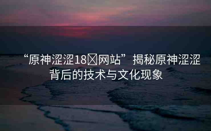 “原神澀澀18?網(wǎng)站”揭秘原神澀澀背后的技術(shù)與文化現(xiàn)象